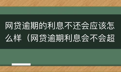 网贷逾期的利息不还会应该怎么样（网贷逾期利息会不会超过本金）