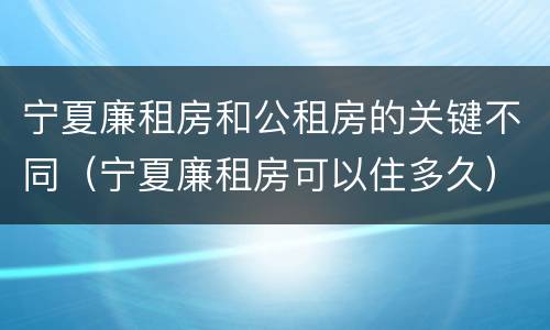 宁夏廉租房和公租房的关键不同（宁夏廉租房可以住多久）