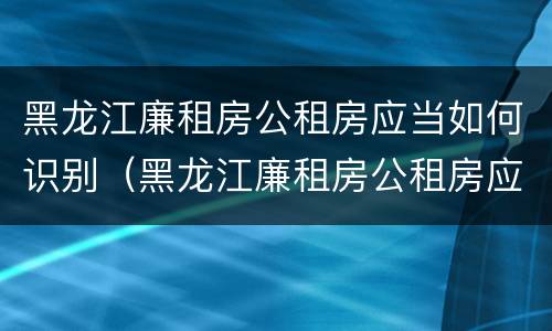 黑龙江廉租房公租房应当如何识别（黑龙江廉租房公租房应当如何识别房源）