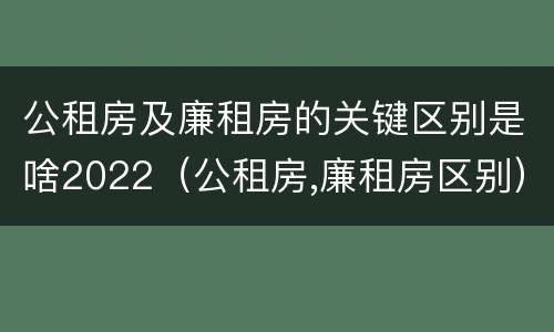 公租房及廉租房的关键区别是啥2022（公租房,廉租房区别）