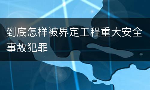 到底怎样被界定工程重大安全事故犯罪