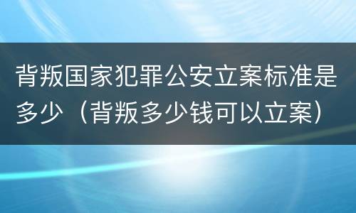 背叛国家犯罪公安立案标准是多少（背叛多少钱可以立案）