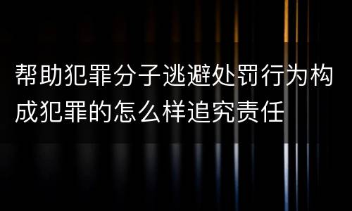 帮助犯罪分子逃避处罚行为构成犯罪的怎么样追究责任