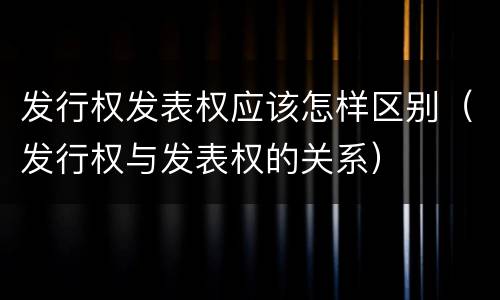 发行权发表权应该怎样区别（发行权与发表权的关系）