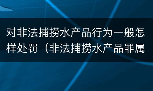 对非法捕捞水产品行为一般怎样处罚（非法捕捞水产品罪属于什么违法行为）