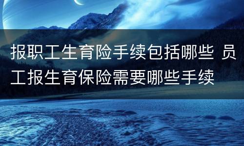 报职工生育险手续包括哪些 员工报生育保险需要哪些手续