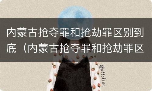 内蒙古抢夺罪和抢劫罪区别到底（内蒙古抢夺罪和抢劫罪区别到底是什么）