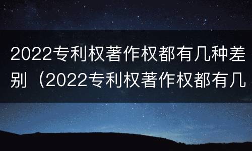 2022专利权著作权都有几种差别（2022专利权著作权都有几种差别）