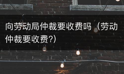 向劳动局仲裁要收费吗（劳动仲裁要收费?）