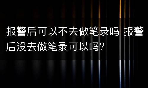 报警后可以不去做笔录吗 报警后没去做笔录可以吗?
