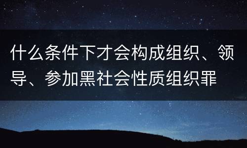 什么条件下才会构成组织、领导、参加黑社会性质组织罪