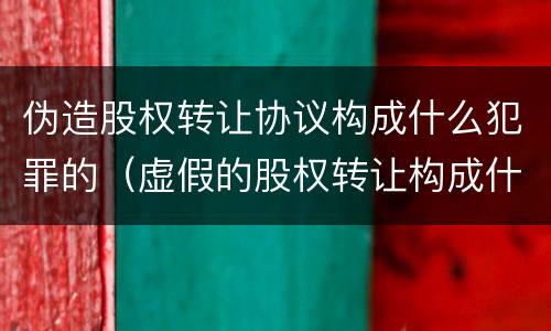 伪造股权转让协议构成什么犯罪的（虚假的股权转让构成什么犯罪）