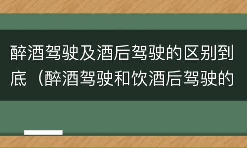 醉酒驾驶及酒后驾驶的区别到底（醉酒驾驶和饮酒后驾驶的区别）