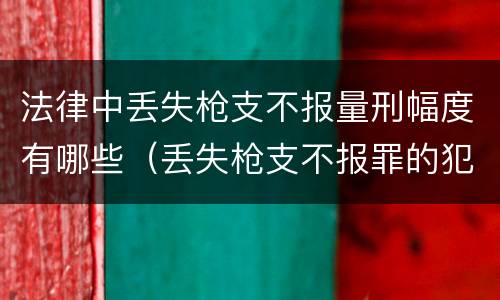 法律中丢失枪支不报量刑幅度有哪些（丢失枪支不报罪的犯罪主体只能是什么）