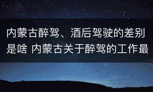 内蒙古醉驾、酒后驾驶的差别是啥 内蒙古关于醉驾的工作最新规定