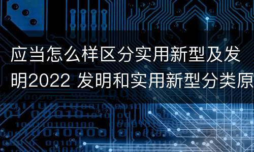 应当怎么样区分实用新型及发明2022 发明和实用新型分类原则