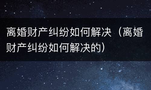 离婚财产纠纷如何解决（离婚财产纠纷如何解决的）