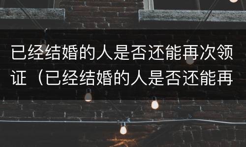 已经结婚的人是否还能再次领证（已经结婚的人是否还能再次领证呢）