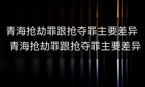 青海抢劫罪跟抢夺罪主要差异 青海抢劫罪跟抢夺罪主要差异是什么