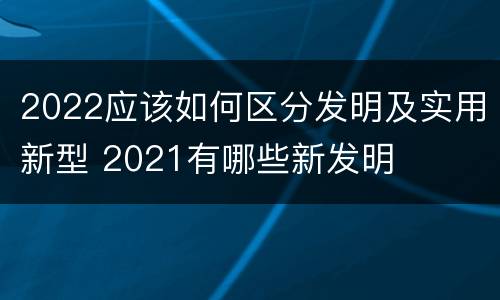 2022应该如何区分发明及实用新型 2021有哪些新发明