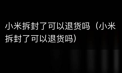 小米拆封了可以退货吗（小米拆封了可以退货吗）