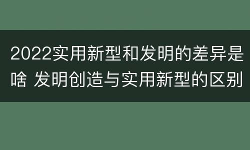 2022实用新型和发明的差异是啥 发明创造与实用新型的区别