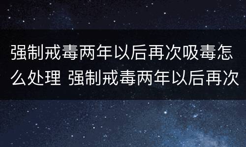 强制戒毒两年以后再次吸毒怎么处理 强制戒毒两年以后再次吸毒怎么处理呢