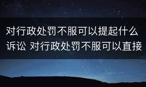 对行政处罚不服可以提起什么诉讼 对行政处罚不服可以直接提起诉讼吗