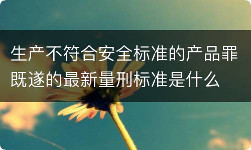 生产不符合安全标准的产品罪既遂的最新量刑标准是什么