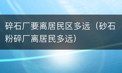 碎石厂要离居民区多远（砂石粉碎厂离居民多远）