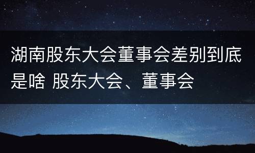 湖南股东大会董事会差别到底是啥 股东大会、董事会