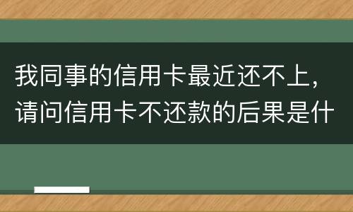 我同事的信用卡最近还不上，请问信用卡不还款的后果是什么