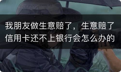 我朋友做生意赔了，生意赔了信用卡还不上银行会怎么办的啊