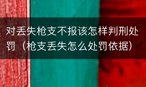 对丢失枪支不报该怎样判刑处罚（枪支丢失怎么处罚依据）