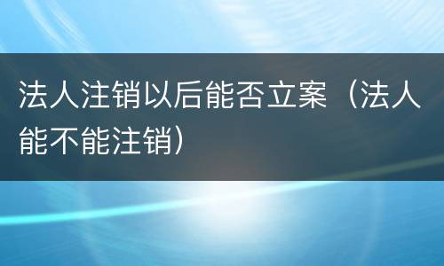 法人注销以后能否立案（法人能不能注销）