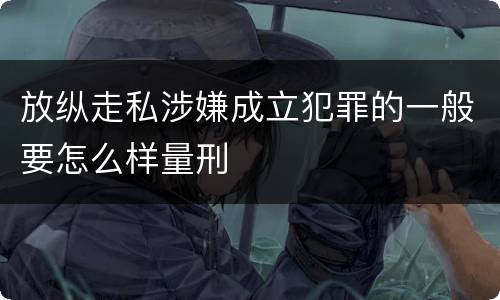 放纵走私涉嫌成立犯罪的一般要怎么样量刑