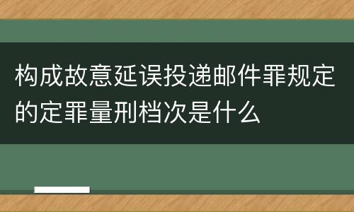 构成故意延误投递邮件罪规定的定罪量刑档次是什么