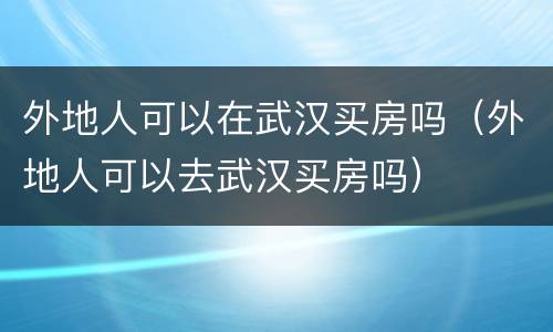 外地人可以在武汉买房吗（外地人可以去武汉买房吗）