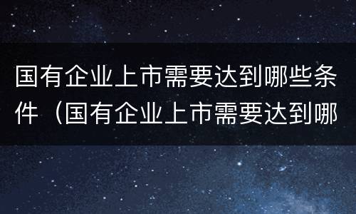 国有企业上市需要达到哪些条件（国有企业上市需要达到哪些条件才能上市）
