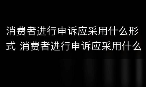 消费者进行申诉应采用什么形式 消费者进行申诉应采用什么形式进行