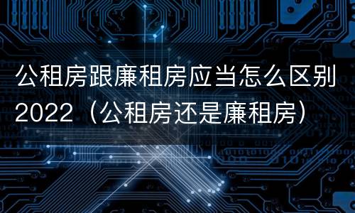 公租房跟廉租房应当怎么区别2022（公租房还是廉租房）