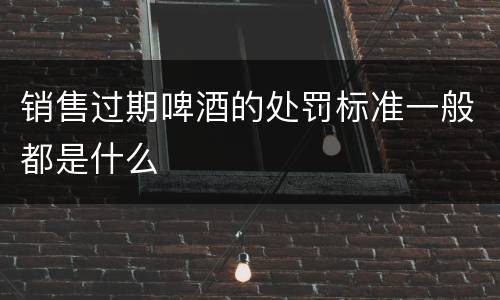销售过期啤酒的处罚标准一般都是什么