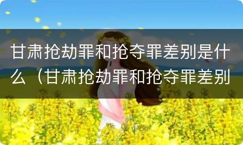 甘肃抢劫罪和抢夺罪差别是什么（甘肃抢劫罪和抢夺罪差别是什么呢）