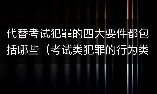 代替考试犯罪的四大要件都包括哪些（考试类犯罪的行为类型）