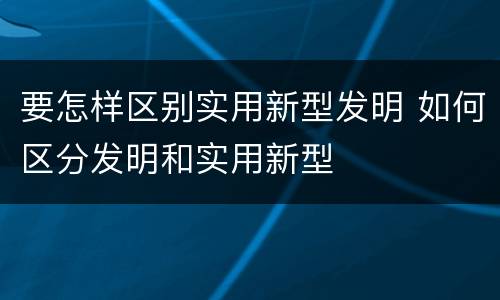 要怎样区别实用新型发明 如何区分发明和实用新型