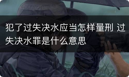 犯了过失决水应当怎样量刑 过失决水罪是什么意思