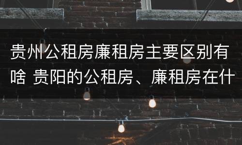 贵州公租房廉租房主要区别有啥 贵阳的公租房、廉租房在什么地方?