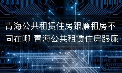 青海公共租赁住房跟廉租房不同在哪 青海公共租赁住房跟廉租房不同在哪里