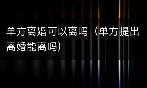 单方离婚可以离吗（单方提出离婚能离吗）
