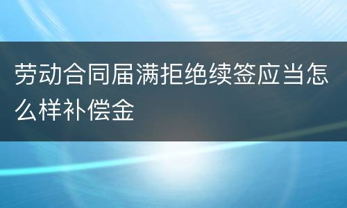 劳动合同届满拒绝续签应当怎么样补偿金